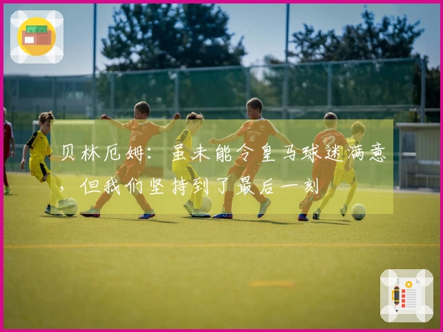 贝林厄姆：虽未能令皇马球迷满意，但我们坚持到了最后一刻