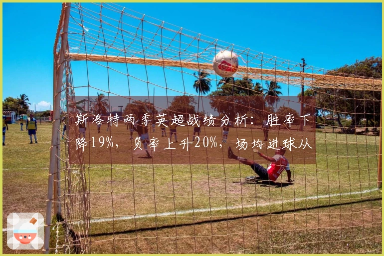 斯洛特两季英超战绩分析：胜率下降19%，负率上升20%，场均进球从2.3降至1.6