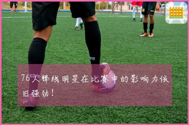 76人锋线明星在比赛中的影响力依旧强劲！