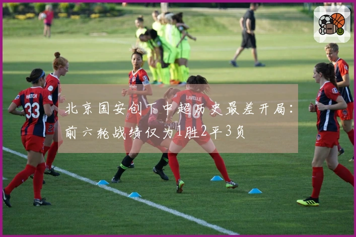 北京国安创下中超历史最差开局：前六轮战绩仅为1胜2平3负
