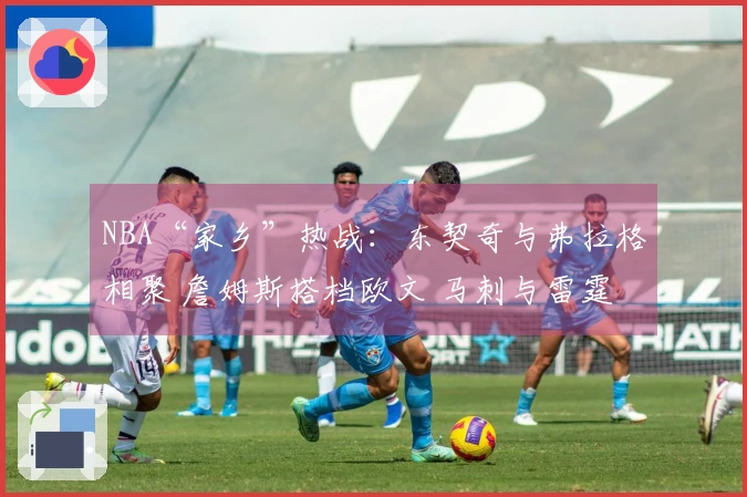 NBA“家乡”热战：东契奇与弗拉格相聚 詹姆斯搭档欧文 马刺与雷霆精彩对决