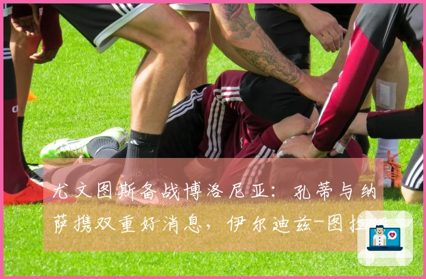 尤文图斯备战博洛尼亚：孔蒂与纳萨携双重好消息，伊尔迪兹-图拉姆重返训练，斯帕莱蒂显露愉悦之情
