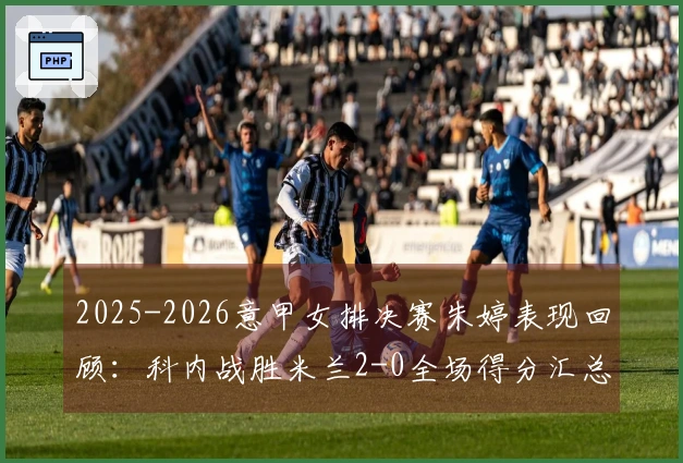 2025-2026意甲女排决赛朱婷表现回顾：科内战胜米兰2-0全场得分汇总