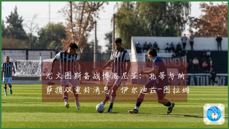 尤文图斯备战博洛尼亚：孔蒂与纳萨携双重好消息，伊尔迪兹-图拉姆重返训练，斯帕莱蒂显露愉悦之情