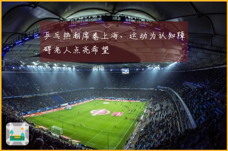 乒乓热潮席卷上海，运动为认知障碍老人点亮希望