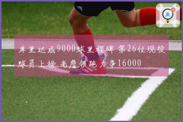 库里达成9000球里程碑 第26位现役球员上榜 老詹领跑力争16000