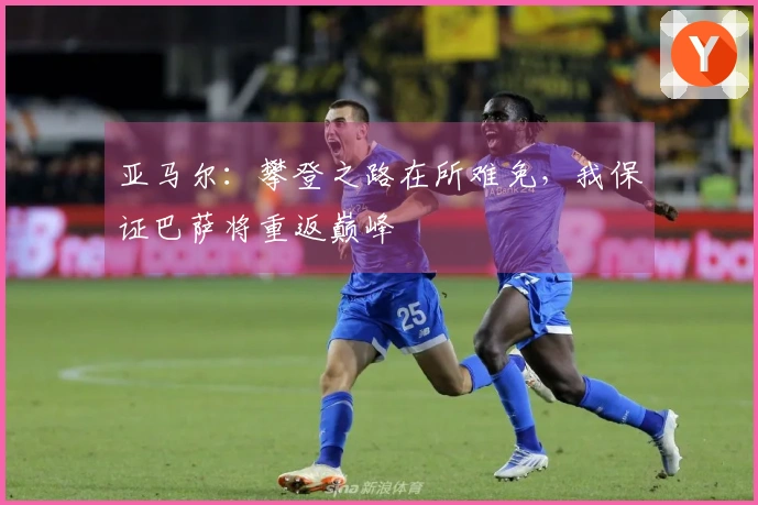 亚马尔：攀登之路在所难免，我保证巴萨将重返巅峰
