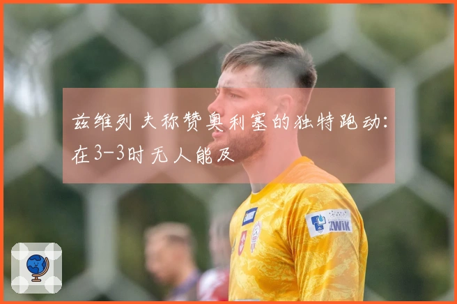 兹维列夫称赞奥利塞的独特跑动：在3-3时无人能及