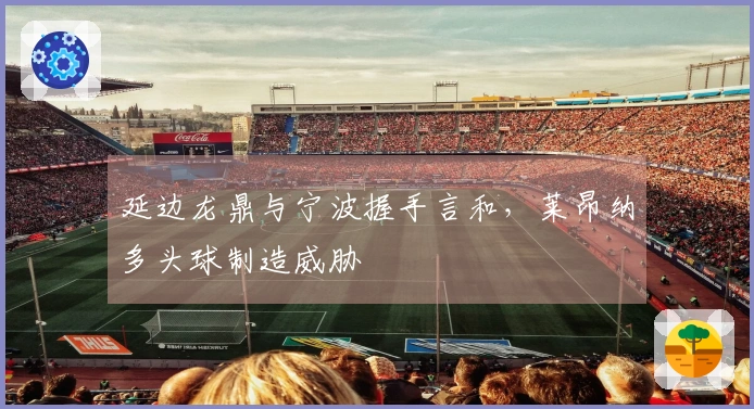 延边龙鼎与宁波握手言和，莱昂纳多头球制造威胁