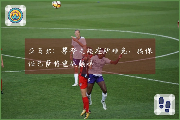 亚马尔：攀登之路在所难免，我保证巴萨将重返巅峰