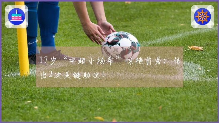 17岁“中超小杨希”惊艳首秀：传出2次关键助攻！