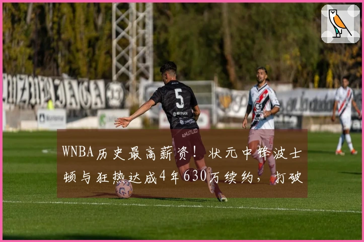 WNBA历史最高薪资！状元中锋波士顿与狂热达成4年630万续约，打破阿贾的纪录