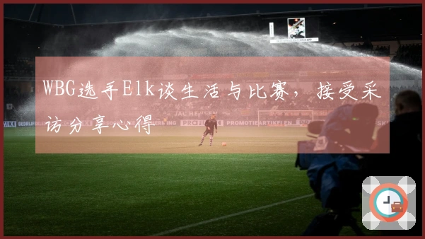 WBG选手Elk谈生活与比赛，接受采访分享心得
